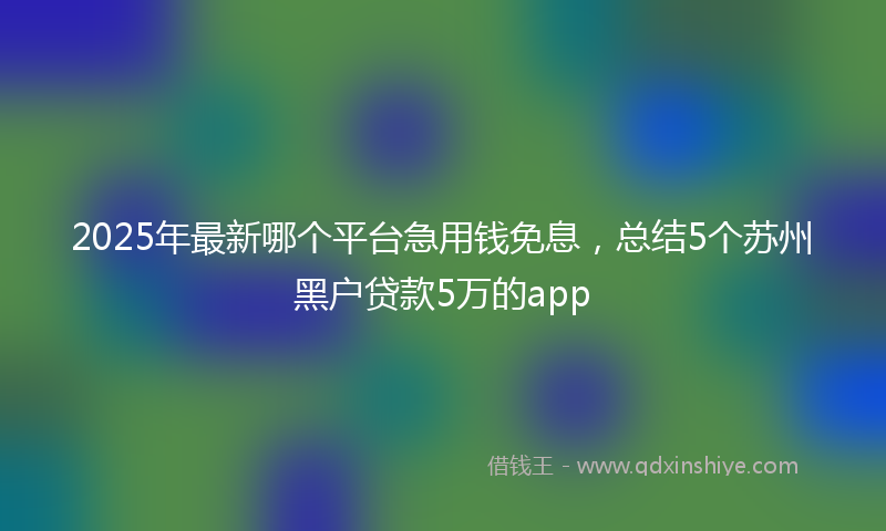 2025年最新哪个平台急用钱免息，总结5个苏州黑户贷款5万的app