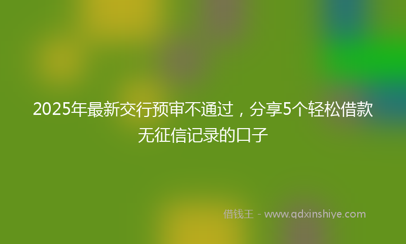 2025年最新交行预审不通过，分享5个轻松借款无征信记录的口子