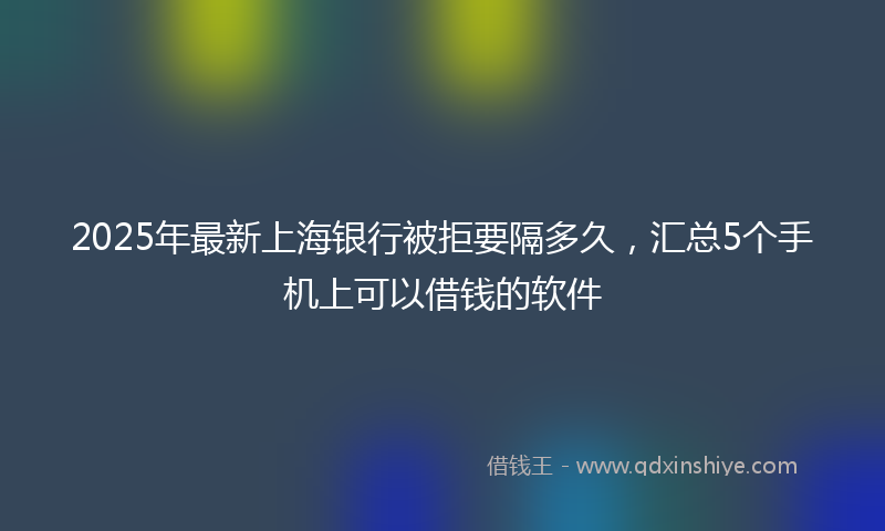 2025年最新上海银行被拒要隔多久，汇总5个手机上可以借钱的软件