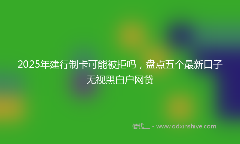 2025年建行制卡可能被拒吗，盘点五个最新口子无视黑白户网贷