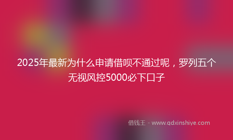 2025年最新为什么申请借呗不通过呢，罗列五个无视风控5000必下口子