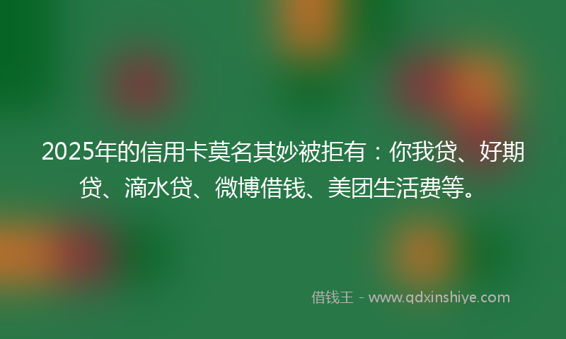2025年的信用卡莫名其妙被拒有：你我贷、好期贷、滴水贷、微博借钱、美团生活费等。