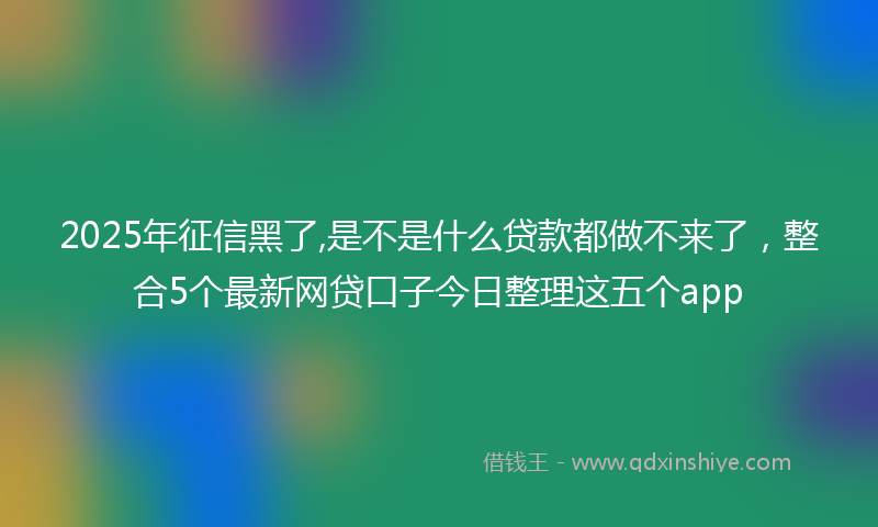 2025年征信黑了,是不是什么贷款都做不来了，整合5个最新网贷口子今日整理这五个app