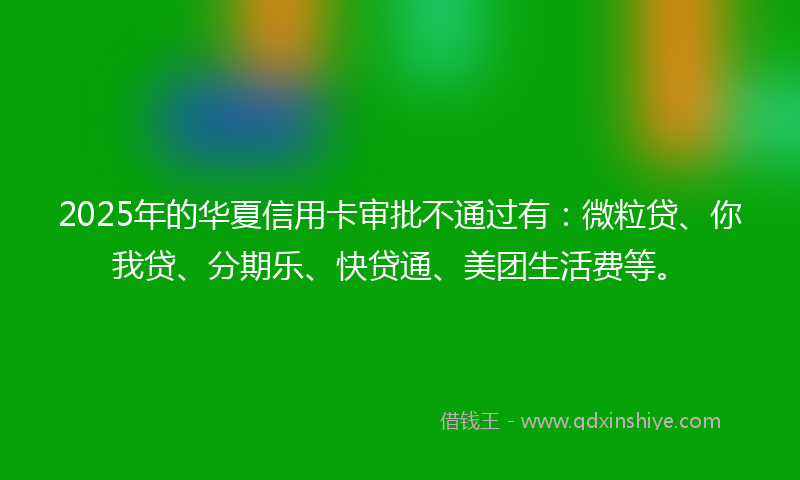 2025年的华夏信用卡审批不通过有：微粒贷、你我贷、分期乐、快贷通、美团生活费等。