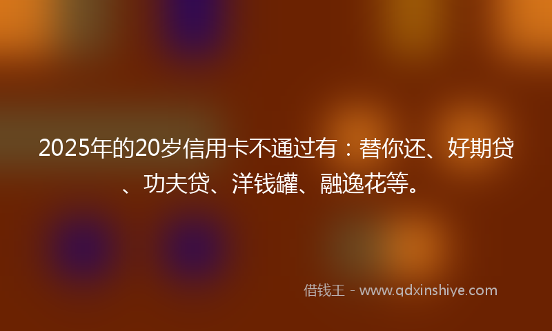 2025年的20岁信用卡不通过有：替你还、好期贷、功夫贷、洋钱罐、融逸花等。