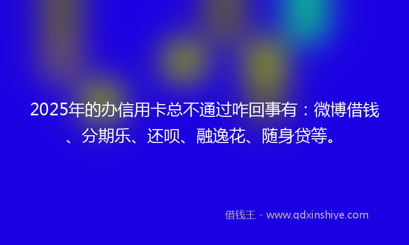 2025年的办信用卡总不通过咋回事有：微博借钱、分期乐、还呗、融逸花、随身贷等。