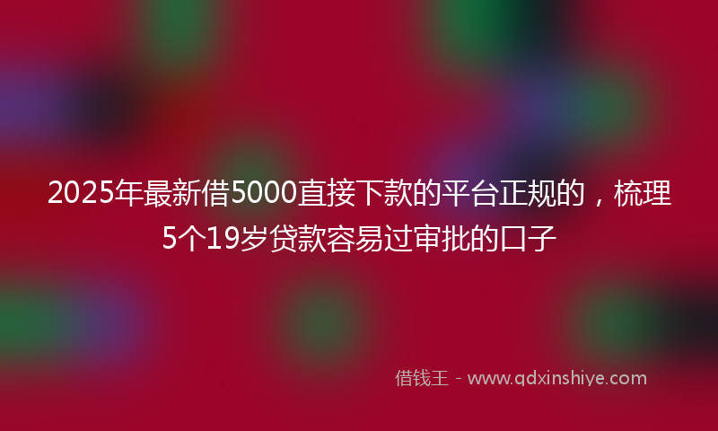 2025年最新借5000直接下款的平台正规的，梳理5个19岁贷款容易过审批的口子