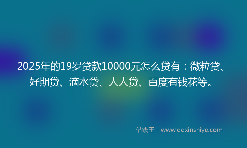 2025年的19岁贷款10000元怎么贷有：微粒贷、好期贷、滴水贷、人人贷、百度有钱花等。