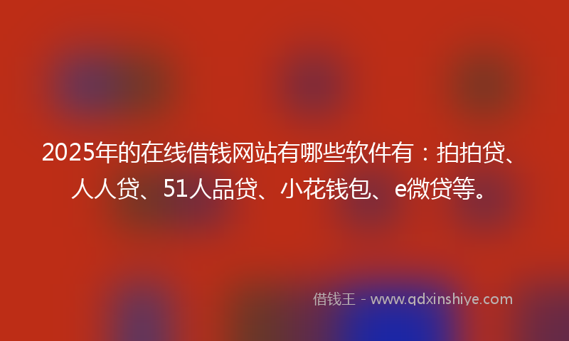 2025年的在线借钱网站有哪些软件有：拍拍贷、人人贷、51人品贷、小花钱包、e微贷等。