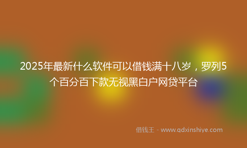 2025年最新什么软件可以借钱满十八岁，罗列5个百分百下款无视黑白户网贷平台