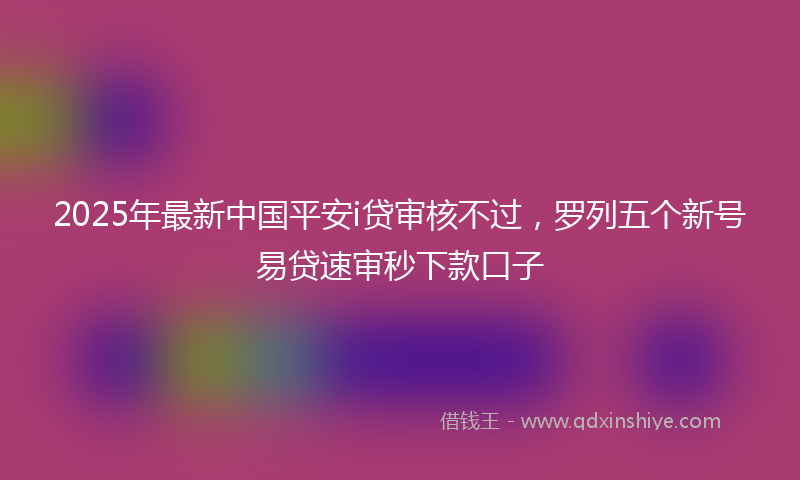 2025年最新中国平安i贷审核不过，罗列五个新号易贷速审秒下款口子