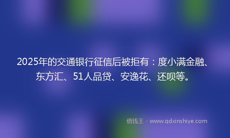 2025年的交通银行征信后被拒有：度小满金融、东方汇、51人品贷、安逸花、还呗等。