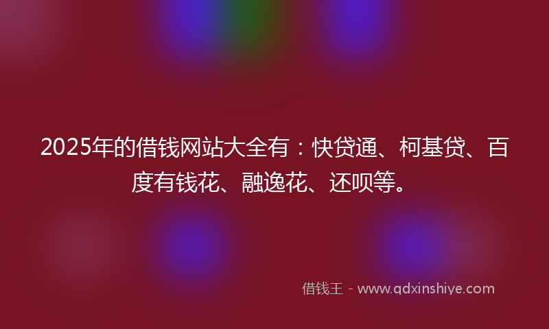 2025年的借钱网站大全有：快贷通、柯基贷、百度有钱花、融逸花、还呗等。
