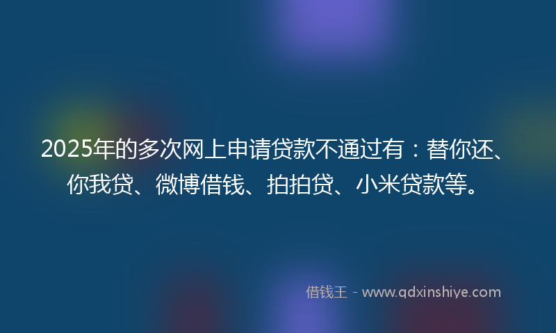 2025年的多次网上申请贷款不通过有：替你还、你我贷、微博借钱、拍拍贷、小米贷款等。