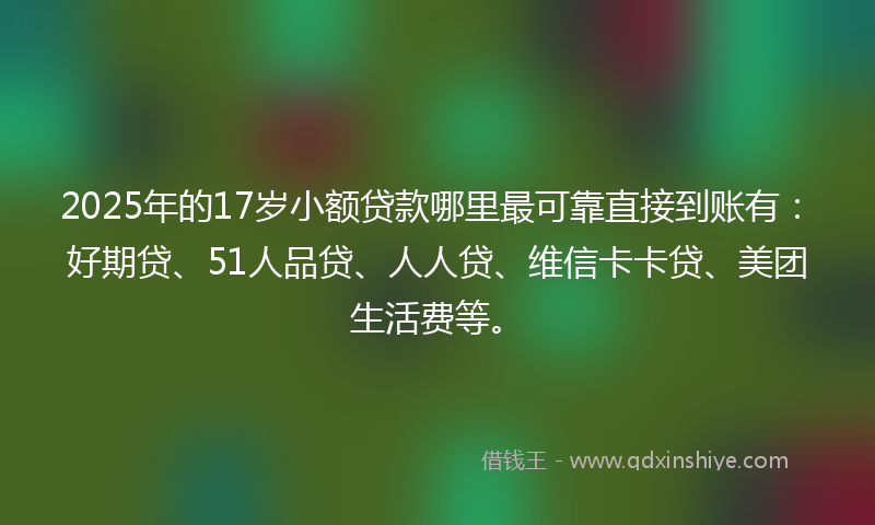 2025年的17岁小额贷款哪里最可靠直接到账有：好期贷、51人品贷、人人贷、维信卡卡贷、美团生活费等。