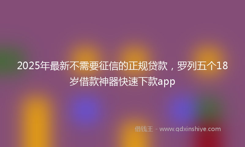 2025年最新不需要征信的正规贷款，罗列五个18岁借款神器快速下款app