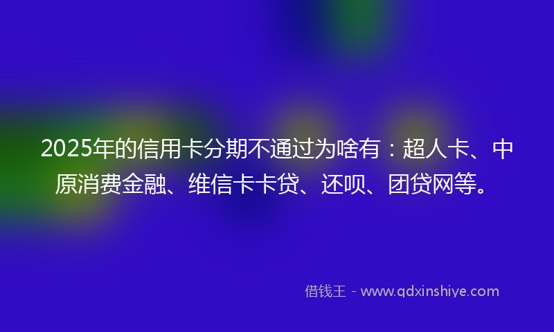 2025年的信用卡分期不通过为啥有：超人卡、中原消费金融、维信卡卡贷、还呗、团贷网等。
