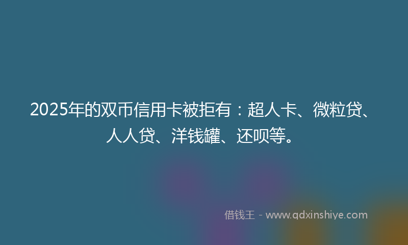 2025年的双币信用卡被拒有：超人卡、微粒贷、人人贷、洋钱罐、还呗等。