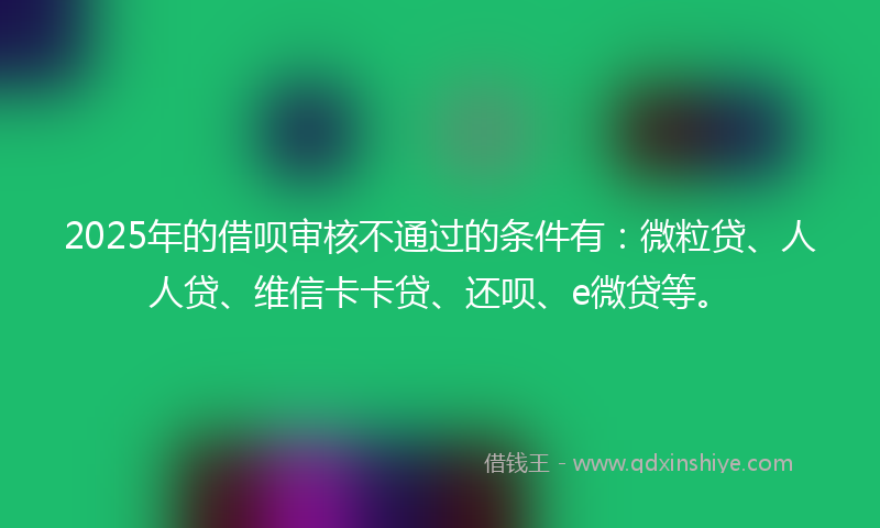 2025年的借呗审核不通过的条件有：微粒贷、人人贷、维信卡卡贷、还呗、e微贷等。