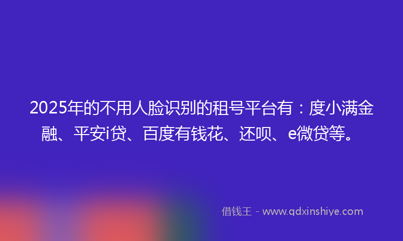 2025年的不用人脸识别的租号平台有：度小满金融、平安i贷、百度有钱花、还呗、e微贷等。