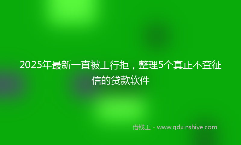 2025年最新一直被工行拒，整理5个真正不查征信的贷款软件