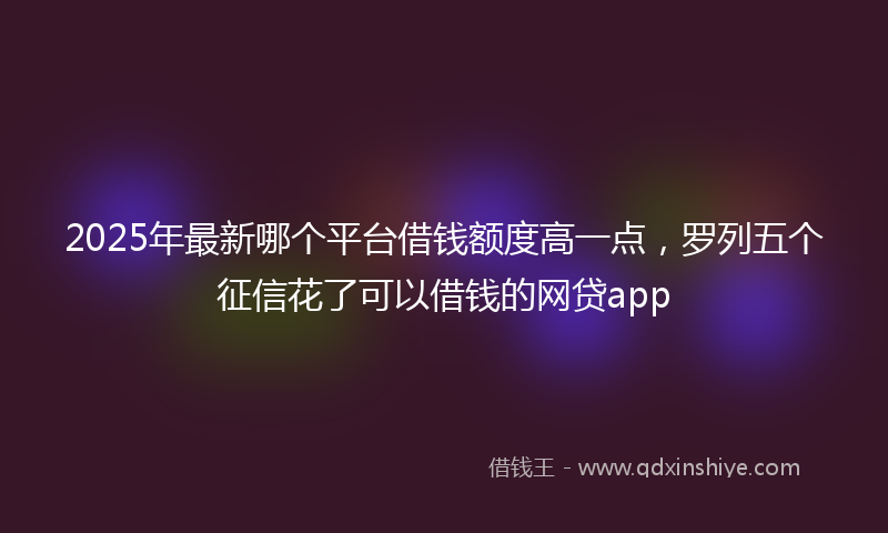2025年最新哪个平台借钱额度高一点，罗列五个征信花了可以借钱的网贷app