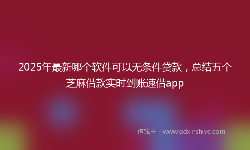 2025年最新哪个软件可以无条件贷款，总结五个芝麻借款实时到账速借app