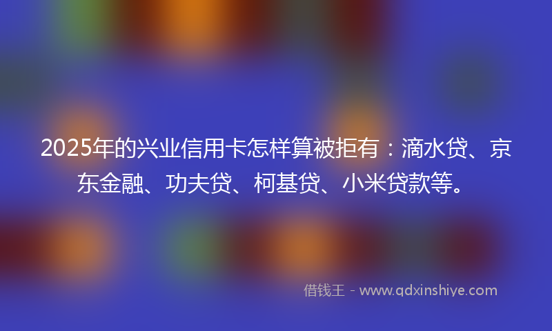 2025年的兴业信用卡怎样算被拒有：滴水贷、京东金融、功夫贷、柯基贷、小米贷款等。