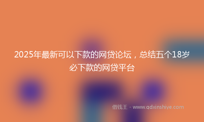 2025年最新可以下款的网贷论坛，总结五个18岁必下款的网贷平台