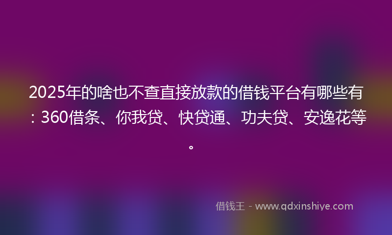 2025年的啥也不查直接放款的借钱平台有哪些有：360借条、你我贷、快贷通、功夫贷、安逸花等。