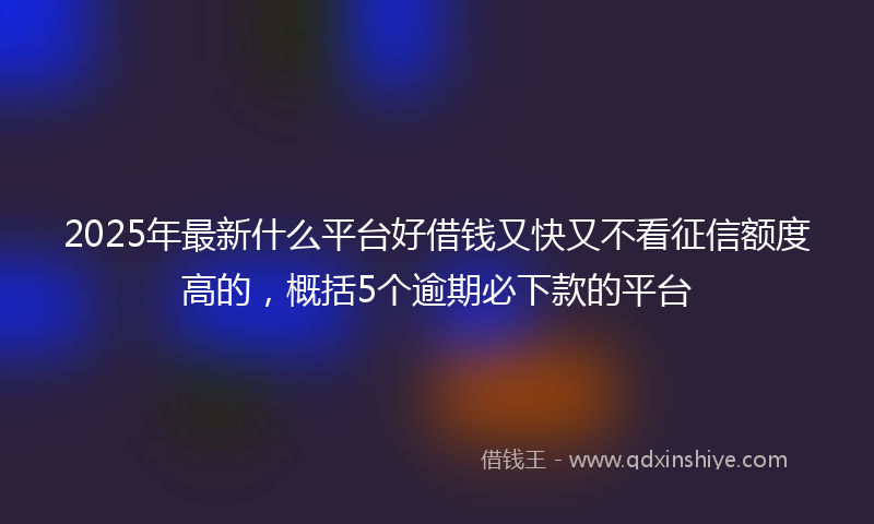 2025年最新什么平台好借钱又快又不看征信额度高的，概括5个逾期必下款的平台