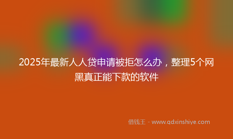 2025年最新人人贷申请被拒怎么办，整理5个网黑真正能下款的软件