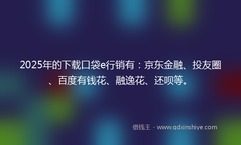 2025年的下载口袋e行销有：京东金融、投友圈、百度有钱花、融逸花、还呗等。