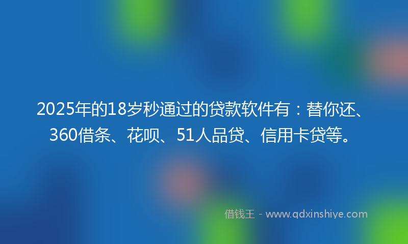 2025年的18岁秒通过的贷款软件有：替你还、360借条、花呗、51人品贷、信用卡贷等。