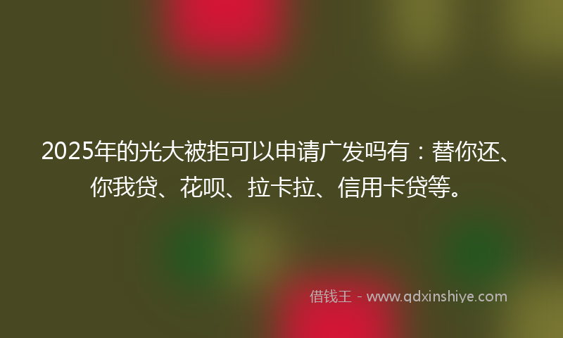 2025年的光大被拒可以申请广发吗有：替你还、你我贷、花呗、拉卡拉、信用卡贷等。