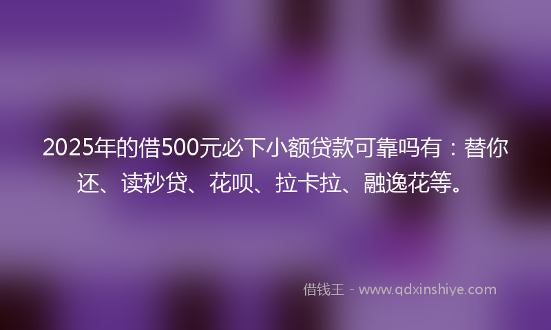 2025年的借500元必下小额贷款可靠吗有：替你还、读秒贷、花呗、拉卡拉、融逸花等。