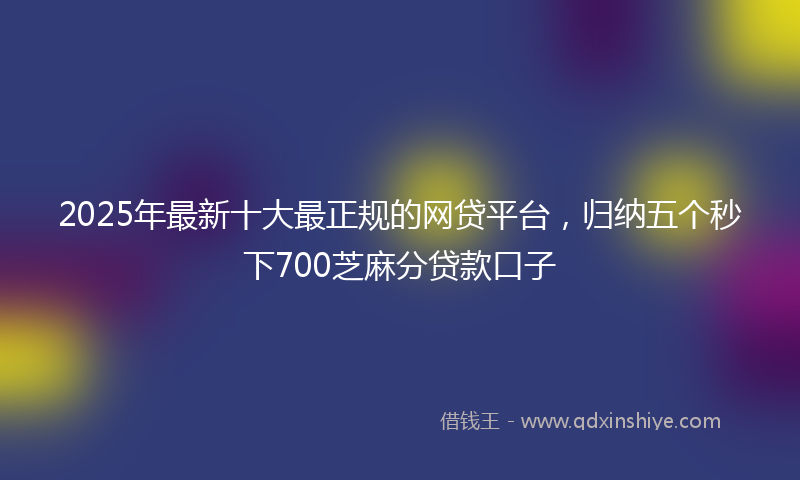 2025年最新十大最正规的网贷平台，归纳五个秒下700芝麻分贷款口子