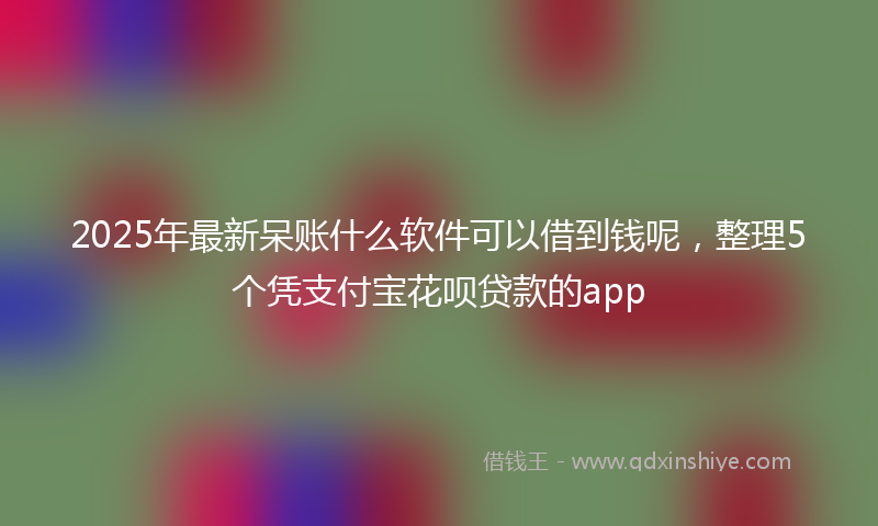 2025年最新呆账什么软件可以借到钱呢，整理5个凭支付宝花呗贷款的app