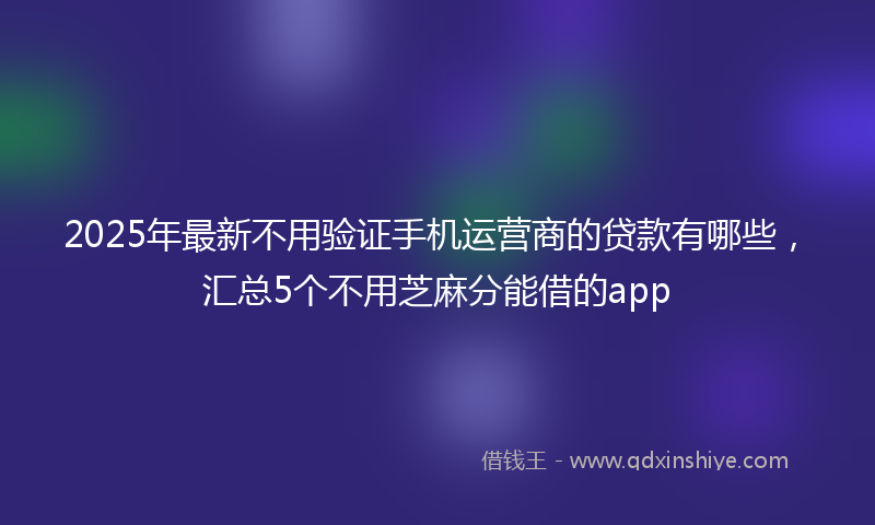 2025年最新不用验证手机运营商的贷款有哪些，汇总5个不用芝麻分能借的app