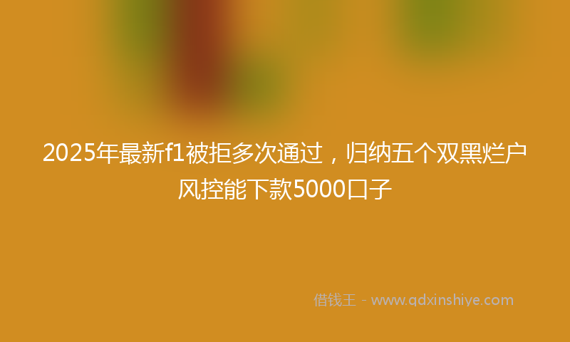 2025年最新f1被拒多次通过，归纳五个双黑烂户风控能下款5000口子