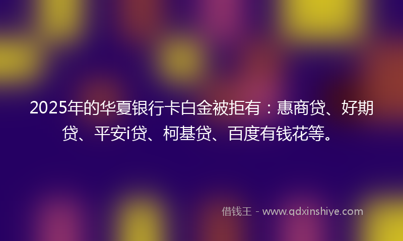 2025年的华夏银行卡白金被拒有：惠商贷、好期贷、平安i贷、柯基贷、百度有钱花等。