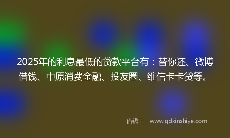 2025年的利息最低的贷款平台有：替你还、微博借钱、中原消费金融、投友圈、维信卡卡贷等。