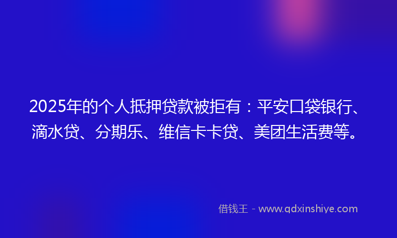 2025年的个人抵押贷款被拒有：平安口袋银行、滴水贷、分期乐、维信卡卡贷、美团生活费等。