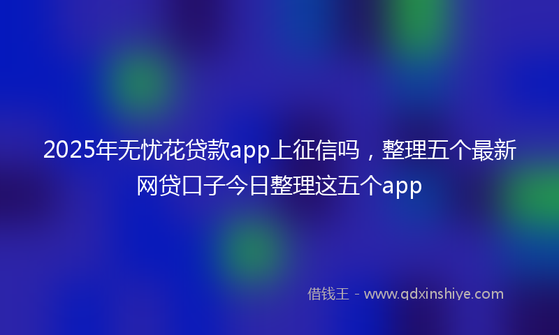 2025年无忧花贷款app上征信吗，整理五个最新网贷口子今日整理这五个app