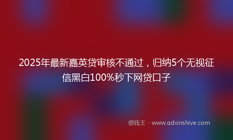 2025年最新嘉英贷审核不通过，归纳5个无视征信黑白100%秒下网贷口子