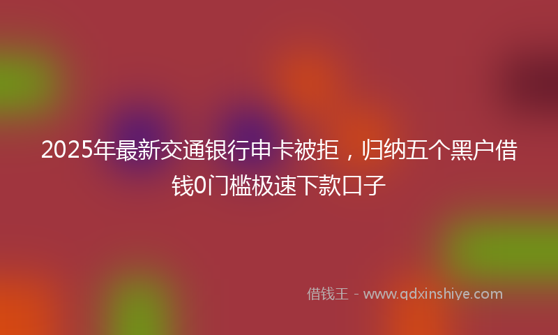 2025年最新交通银行申卡被拒，归纳五个黑户借钱0门槛极速下款口子