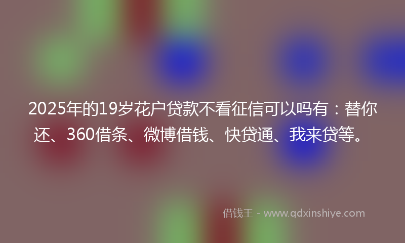 2025年的19岁花户贷款不看征信可以吗有：替你还、360借条、微博借钱、快贷通、我来贷等。