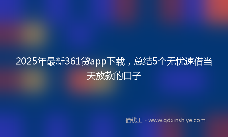 2025年最新361贷app下载，总结5个无忧速借当天放款的口子