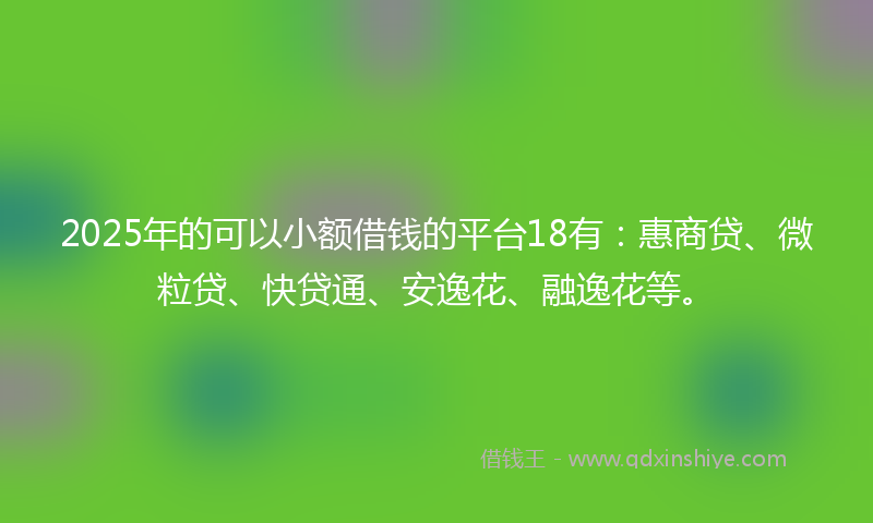 2025年的可以小额借钱的平台18有：惠商贷、微粒贷、快贷通、安逸花、融逸花等。