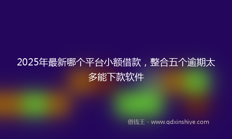 2025年最新哪个平台小额借款，整合五个逾期太多能下款软件